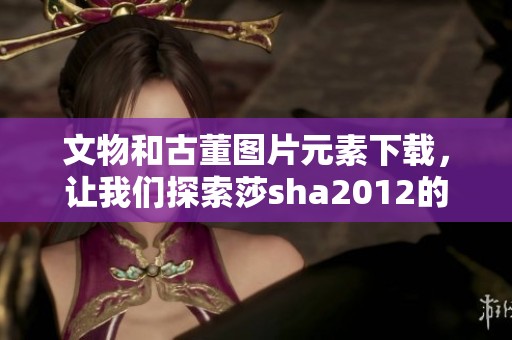 文物和古董图片元素下载，让我们探索莎sha2012的专辑图库新世界。