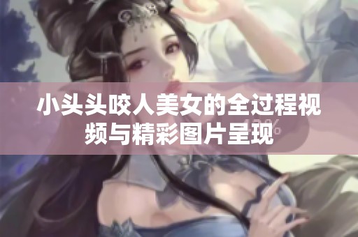 小头头咬人美女的全过程视频与精彩图片呈现