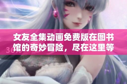 女友全集动画免费版在图书馆的奇妙冒险，尽在这里等你探索