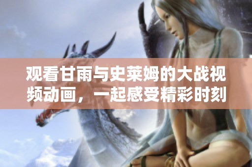 观看甘雨与史莱姆的大战视频动画，一起感受精彩时刻！