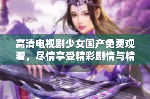 高清电视剧少女国产免费观看，尽情享受精彩剧情与精彩表现！