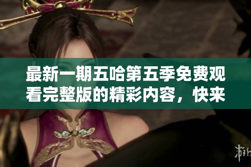 最新一期五哈第五季免费观看完整版的精彩内容，快来一起欣赏吧