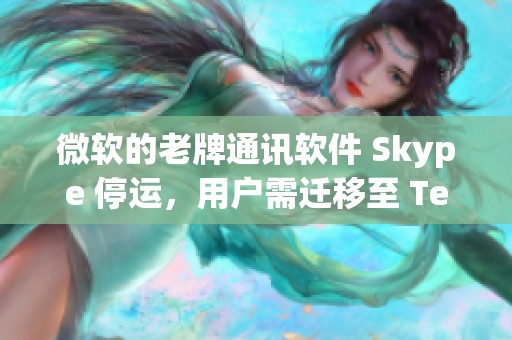 微软的老牌通讯软件 Skype 停运，用户需迁移至 Teams 进行使用