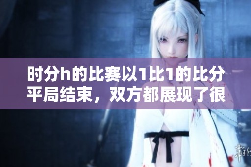 时分h的比赛以1比1的比分平局结束，双方都展现了很好的竞技状态