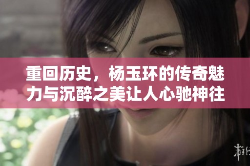 重回历史，杨玉环的传奇魅力与沉醉之美让人心驰神往