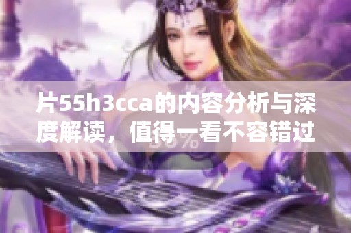 片55h3cca的内容分析与深度解读，值得一看不容错过！
