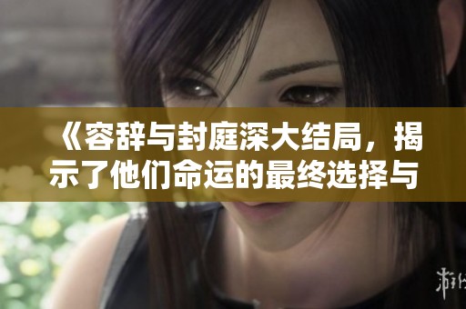 《容辞与封庭深大结局，揭示了他们命运的最终选择与归宿》