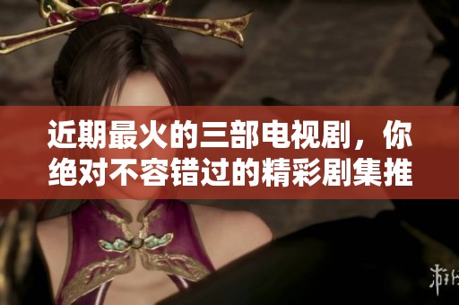 近期最火的三部电视剧，你绝对不容错过的精彩剧集推荐！