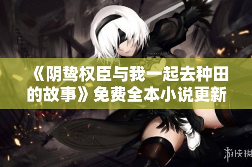 《阴鸷权臣与我一起去种田的故事》免费全本小说更新版