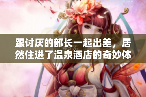 跟讨厌的部长一起出差，居然住进了温泉酒店的奇妙体验