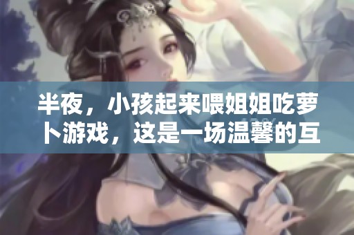 半夜，小孩起来喂姐姐吃萝卜游戏，这是一场温馨的互动体验