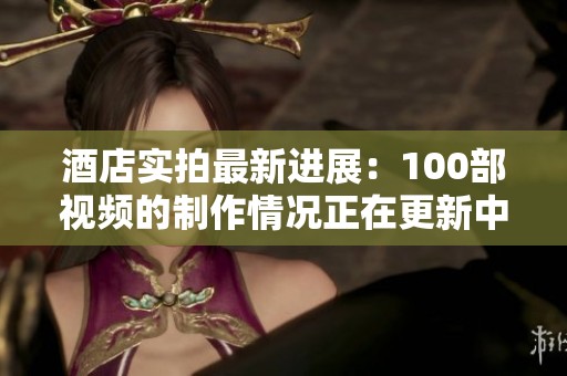 酒店实拍最新进展：100部视频的制作情况正在更新中