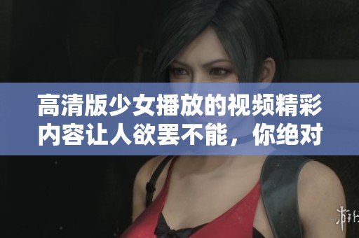高清版少女播放的视频精彩内容让人欲罢不能，你绝对不能错过！