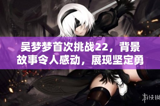 吴梦梦首次挑战22，背景故事令人感动，展现坚定勇气与追求挑战的决心