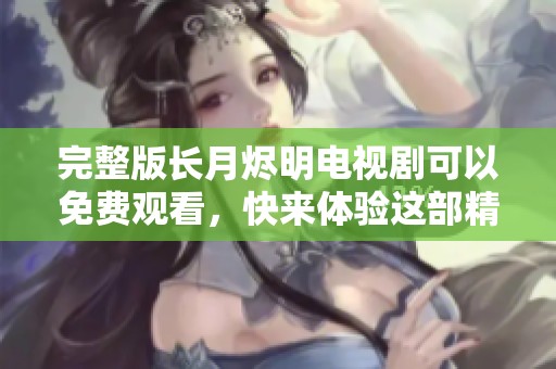 完整版长月烬明电视剧可以免费观看，快来体验这部精彩佳作吧