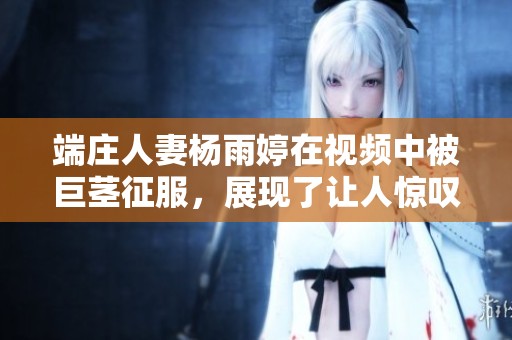 端庄人妻杨雨婷在视频中被巨茎征服，展现了让人惊叹的场景