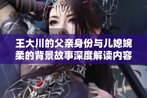 王大川的父亲身份与儿媳婉柔的背景故事深度解读内容简介