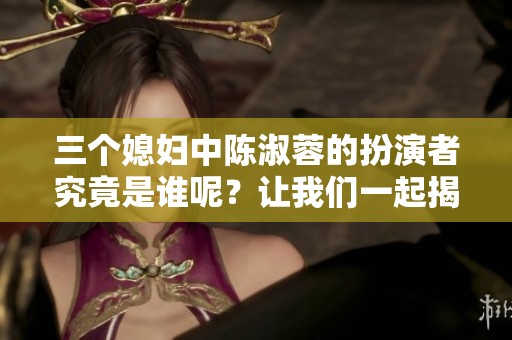 三个媳妇中陈淑蓉的扮演者究竟是谁呢？让我们一起揭晓她的身份！