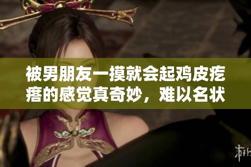 被男朋友一摸就会起鸡皮疙瘩的感觉真奇妙，难以名状的体验令人难忘