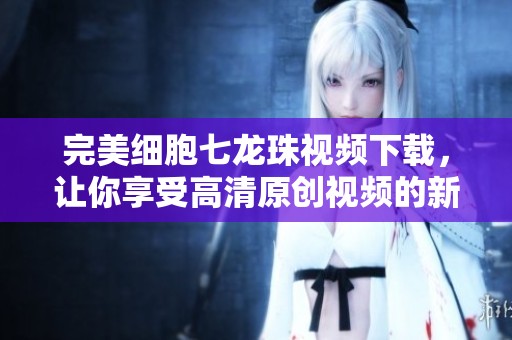 完美细胞七龙珠视频下载，让你享受高清原创视频的新片场体验