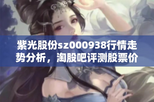 紫光股份sz000938行情走势分析，淘股吧评测股票价格及千股千评内容