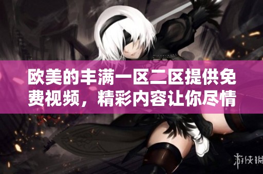 欧美的丰满一区二区提供免费视频，精彩内容让你尽情享受与体验