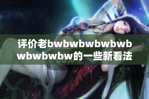 评价老bwbwbwbwbwbwbwbwbw的一些新看法与观点分享