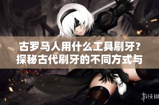 古罗马人用什么工具刷牙？探秘古代刷牙的不同方式与习惯。