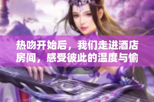 热吻开始后，我们走进酒店房间，感受彼此的温度与愉悦