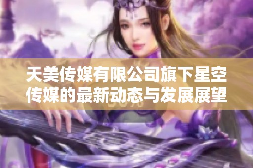 天美传媒有限公司旗下星空传媒的最新动态与发展展望