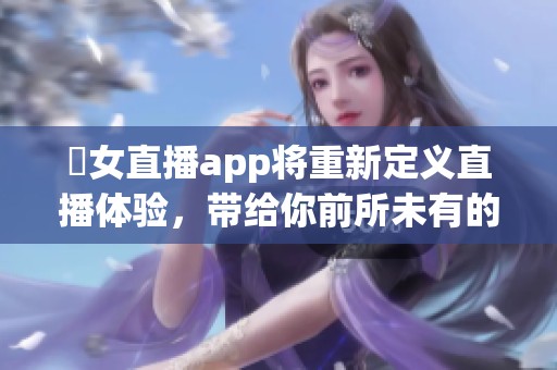 祼女直播app将重新定义直播体验，带给你前所未有的互动感受