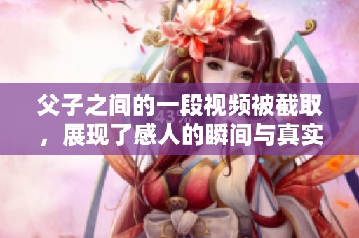 父子之间的一段视频被截取，展现了感人的瞬间与真实情感。