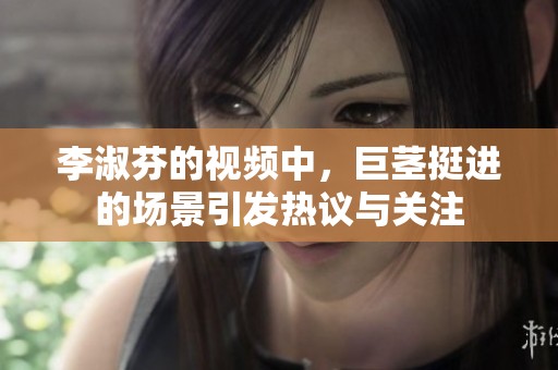 李淑芬的视频中，巨茎挺进的场景引发热议与关注