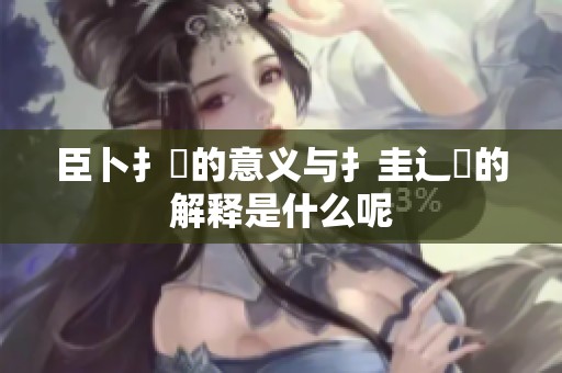 臣卜扌喿的意义与扌圭辶畐的解释是什么呢