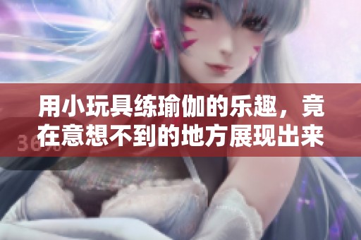 用小玩具练瑜伽的乐趣，竟在意想不到的地方展现出来