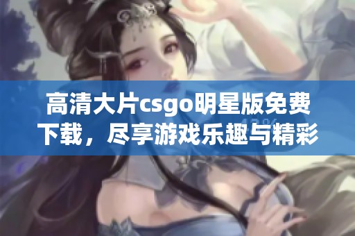 高清大片csgo明星版免费下载，尽享游戏乐趣与精彩对战体验