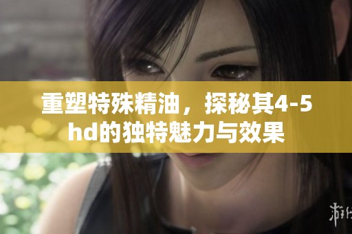 重塑特殊精油，探秘其4-5hd的独特魅力与效果