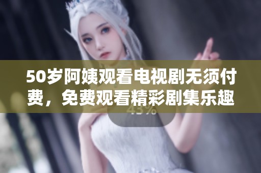 50岁阿姨观看电视剧无须付费，免费观看精彩剧集乐趣无穷