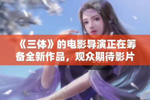 《三体》的电影导演正在筹备全新作品，观众期待影片带来怎样的震撼体验呢