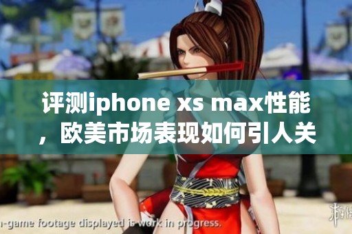评测iphone xs max性能，欧美市场表现如何引人关注