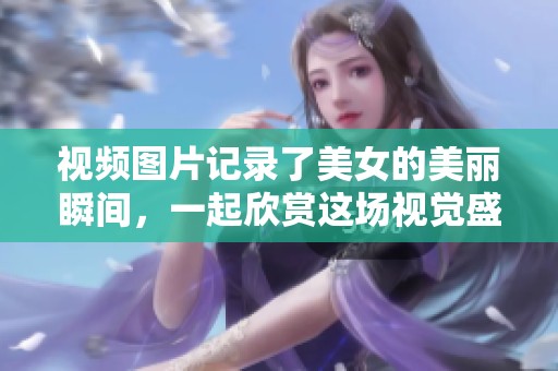 视频图片记录了美女的美丽瞬间，一起欣赏这场视觉盛宴吧