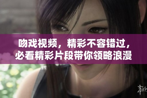 吻戏视频，精彩不容错过，必看精彩片段带你领略浪漫瞬间