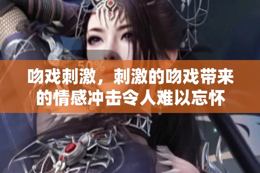 吻戏刺激，刺激的吻戏带来的情感冲击令人难以忘怀