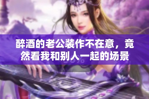 醉酒的老公装作不在意，竟然看我和别人一起的场景