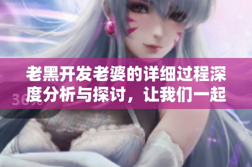 老黑开发老婆的详细过程深度分析与探讨，让我们一起看看具体是怎样实现的