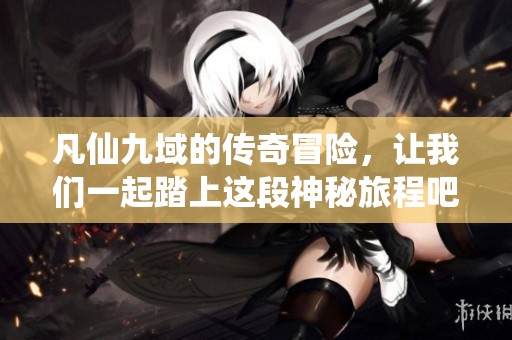 凡仙九域的传奇冒险，让我们一起踏上这段神秘旅程吧