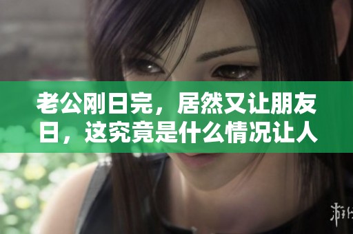 老公刚日完，居然又让朋友日，这究竟是什么情况让人震惊？