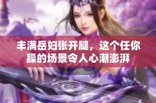 丰满岳妇张开腿，这个任你躁的场景令人心潮澎湃