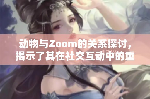 动物与Zoom的关系探讨，揭示了其在社交互动中的重要作用