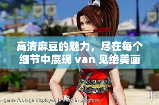 高清麻豆的魅力，尽在每个细节中展现 van 见绝美画面